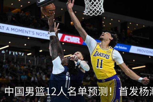 中国男篮12人名单预测！首发杨瀚森王俊杰继伟领衔，内线锋线很强